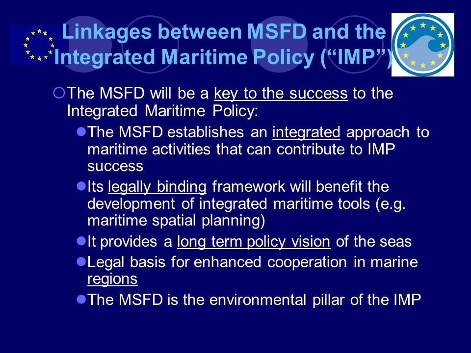 Linkages between MSFD and the Integrated Maritime Policy ( IMP )  The MSFD will be a key to the success to the Integrated Maritime Policy: The MSFD establishes an integrated approach to maritime activities that can contribute to IMP success Its legally binding framework will benefit the development of integrated maritime tools (e.g.