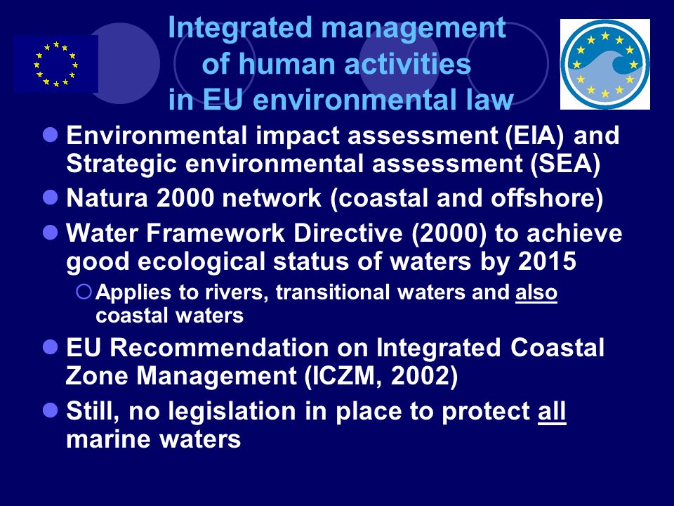 Integrated management of human activities in EU environmental law Environmental impact assessment (EIA) and Strategic environmental assessment (SEA) Natura 2000 network (coastal and offshore) Water Framework Directive (2000) to achieve good ecological status of waters by 2015  Applies to rivers, transitional waters and also coastal waters EU Recommendation on Integrated Coastal Zone Management (ICZM, 2002) Still, no legislation in place to protect all marine waters