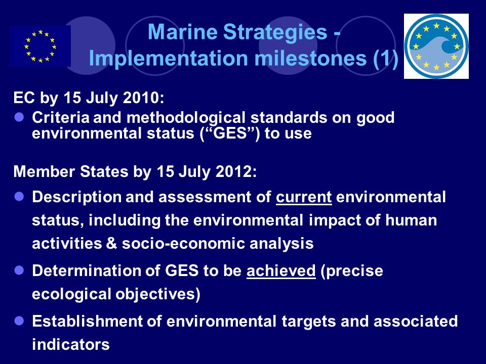 Marine Strategies - Implementation milestones (1) EC by 15 July 2010: Criteria and methodological standards on good environmental status ( GES ) to use Member States by 15 July 2012: Description and assessment of current environmental status, including the environmental impact of human activities & socio-economic analysis Determination of GES to be achieved (precise ecological objectives) Establishment of environmental targets and associated indicators