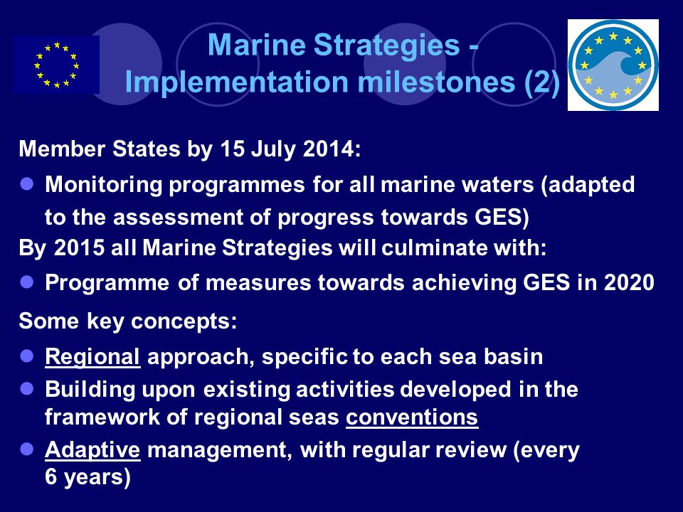 Marine Strategies - Implementation milestones (2) Member States by 15 July 2014: Monitoring programmes for all marine waters (adapted to the assessment of progress towards GES) By 2015 all Marine Strategies will culminate with: Programme of measures towards achieving GES in 2020 Some key concepts: Regional approach, specific to each sea basin Building upon existing activities developed in the framework of regional seas conventions Adaptive management, with regular review (every 6 years)