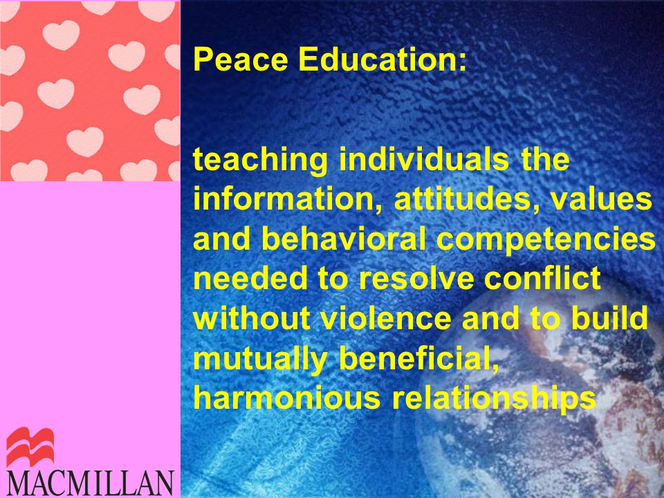 Peace Education: teaching individuals the information, attitudes, values and behavioral competencies needed to resolve conflict without violence and to build mutually beneficial, harmonious relationships
