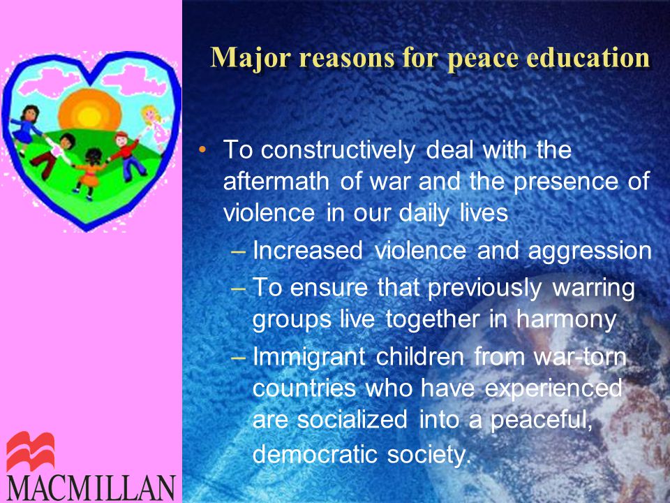 Major reasons for peace education To constructively deal with the aftermath of war and the presence of violence in our daily lives –Increased violence and aggression –To ensure that previously warring groups live together in harmony –Immigrant children from war-torn countries who have experienced are socialized into a peaceful, democratic society.