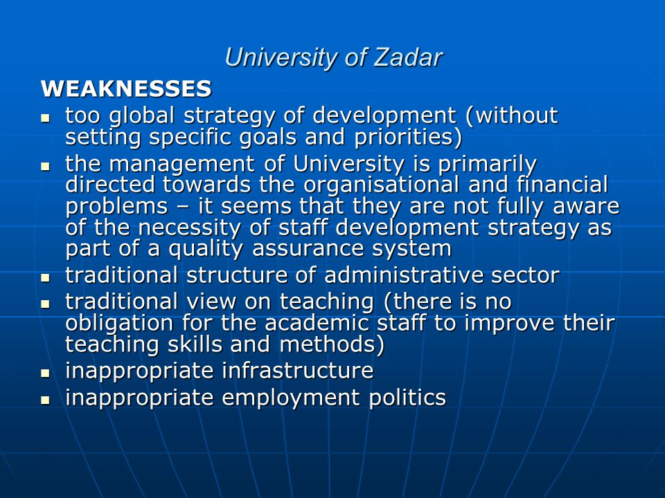 University of Zadar WEAKNESSES too global strategy of development (without setting specific goals and priorities) too global strategy of development (without setting specific goals and priorities) the management of University is primarily directed towards the organisational and financial problems – it seems that they are not fully aware of the necessity of staff development strategy as part of a quality assurance system the management of University is primarily directed towards the organisational and financial problems – it seems that they are not fully aware of the necessity of staff development strategy as part of a quality assurance system traditional structure of administrative sector traditional structure of administrative sector traditional view on teaching (there is no obligation for the academic staff to improve their teaching skills and methods) traditional view on teaching (there is no obligation for the academic staff to improve their teaching skills and methods) inappropriate infrastructure inappropriate infrastructure inappropriate employment politics inappropriate employment politics