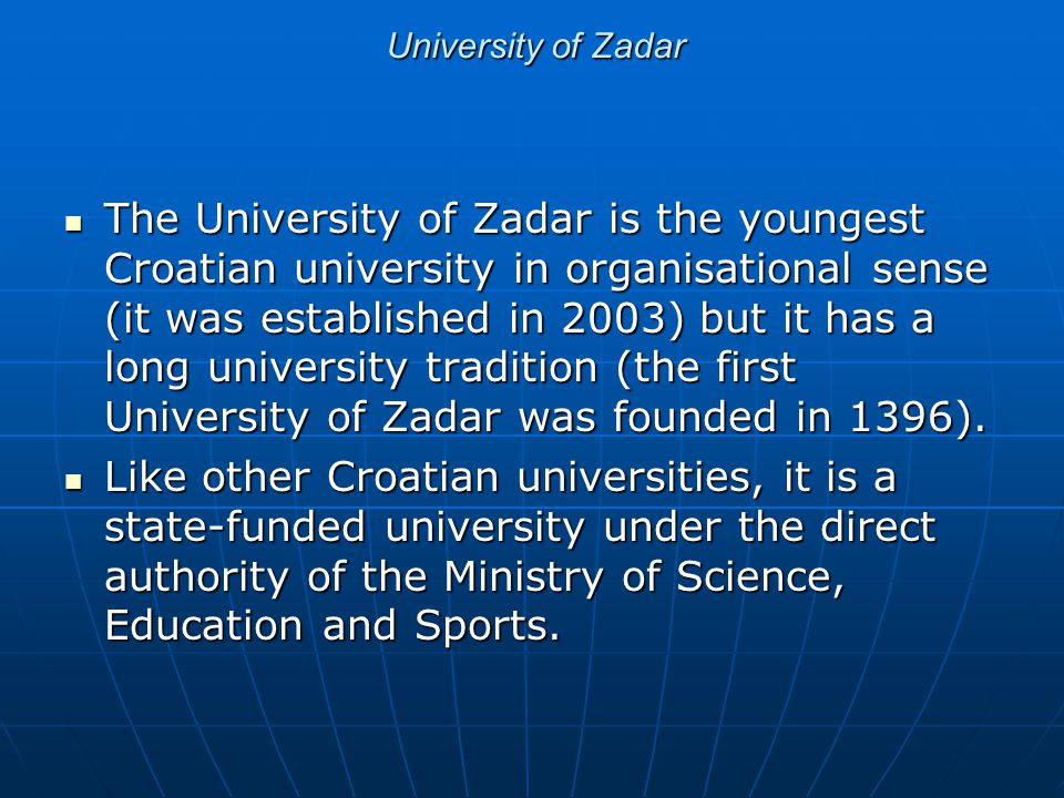 University of Zadar The University of Zadar is the youngest Croatian university in organisational sense (it was established in 2003) but it has a long university tradition (the first University of Zadar was founded in 1396).