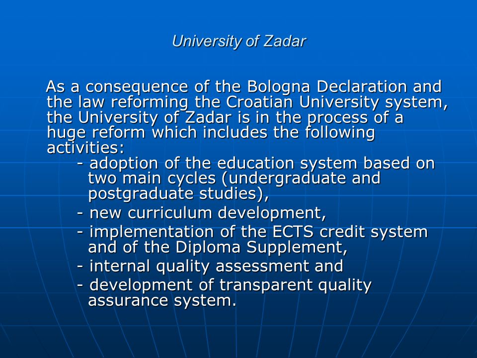 University of Zadar As a consequence of the Bologna Declaration and the law reforming the Croatian University system, the University of Zadar is in the process of a huge reform which includes the following activities: - adoption of the education system based on two main cycles (undergraduate and postgraduate studies), As a consequence of the Bologna Declaration and the law reforming the Croatian University system, the University of Zadar is in the process of a huge reform which includes the following activities: - adoption of the education system based on two main cycles (undergraduate and postgraduate studies), - new curriculum development, - new curriculum development, - implementation of the ECTS credit system and of the Diploma Supplement, - implementation of the ECTS credit system and of the Diploma Supplement, - internal quality assessment and - internal quality assessment and - development of transparent quality assurance system.