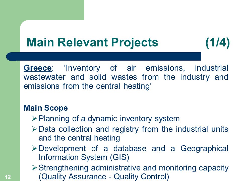 12 Main Relevant Projects (1/4) Greece: ‘Inventory of air emissions, industrial wastewater and solid wastes from the industry and emissions from the central heating’ Main Scope  Planning of a dynamic inventory system  Data collection and registry from the industrial units and the central heating  Development of a database and a Geographical Information System (GIS)  Strengthening administrative and monitoring capacity (Quality Assurance - Quality Control)