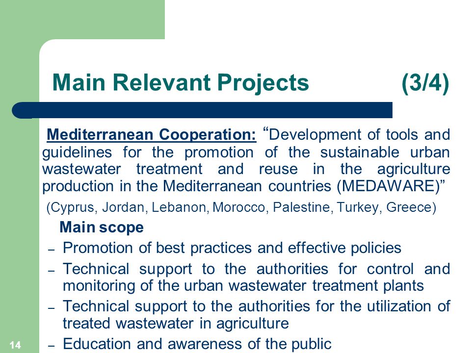 14 Main Relevant Projects (3/4) Mediterranean Cooperation: Development of tools and guidelines for the promotion of the sustainable urban wastewater treatment and reuse in the agriculture production in the Mediterranean countries (MEDAWARE) (Cyprus, Jordan, Lebanon, Morocco, Palestine, Turkey, Greece) Main scope – Promotion of best practices and effective policies – Technical support to the authorities for control and monitoring of the urban wastewater treatment plants – Technical support to the authorities for the utilization of treated wastewater in agriculture – Education and awareness of the public
