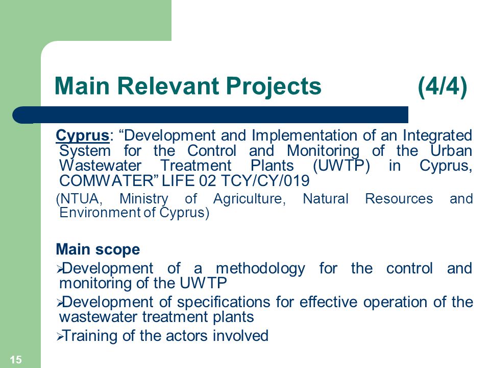 15 Cyprus: Development and Implementation of an Integrated System for the Control and Monitoring of the Urban Wastewater Treatment Plants (UWTP) in Cyprus, COMWATER LIFE 02 TCY/CY/019 (NTUA, Ministry of Agriculture, Natural Resources and Environment of Cyprus) Main scope  Development of a methodology for the control and monitoring of the UWTP  Development of specifications for effective operation of the wastewater treatment plants  Training of the actors involved Main Relevant Projects (4/4)