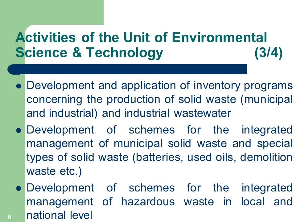 6 Development and application of inventory programs concerning the production of solid waste (municipal and industrial) and industrial wastewater Development of schemes for the integrated management of municipal solid waste and special types of solid waste (batteries, used oils, demolition waste etc.) Development of schemes for the integrated management of hazardous waste in local and national level Activities of the Unit of Environmental Science & Technology (3/4)