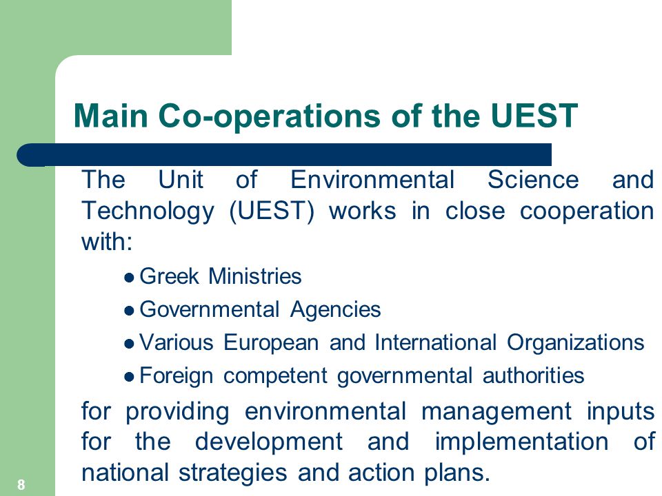 8 Main Co-operations of the UEST The Unit of Environmental Science and Technology (UEST) works in close cooperation with: Greek Ministries Governmental Agencies Various European and International Organizations Foreign competent governmental authorities for providing environmental management inputs for the development and implementation of national strategies and action plans.