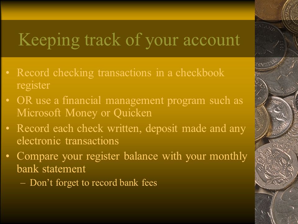 Keeping track of your account Record checking transactions in a checkbook register OR use a financial management program such as Microsoft Money or Quicken Record each check written, deposit made and any electronic transactions Compare your register balance with your monthly bank statement –Don’t forget to record bank fees
