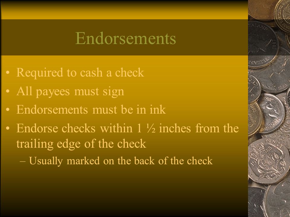 Endorsements Required to cash a check All payees must sign Endorsements must be in ink Endorse checks within 1 ½ inches from the trailing edge of the check –Usually marked on the back of the check