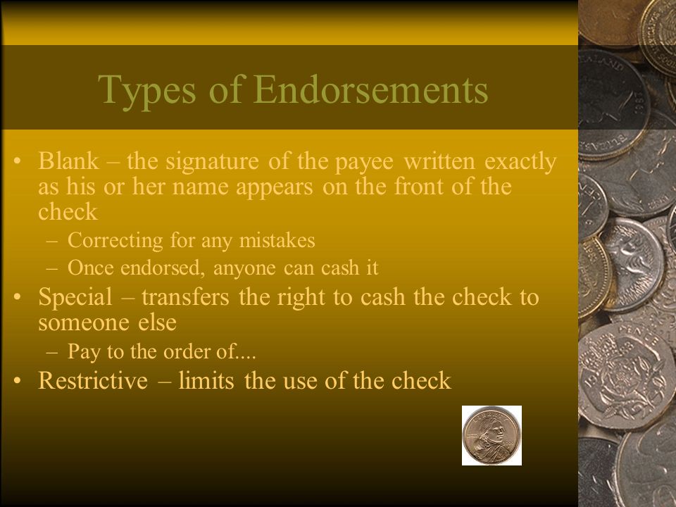 Types of Endorsements Blank – the signature of the payee written exactly as his or her name appears on the front of the check –Correcting for any mistakes –Once endorsed, anyone can cash it Special – transfers the right to cash the check to someone else –Pay to the order of....