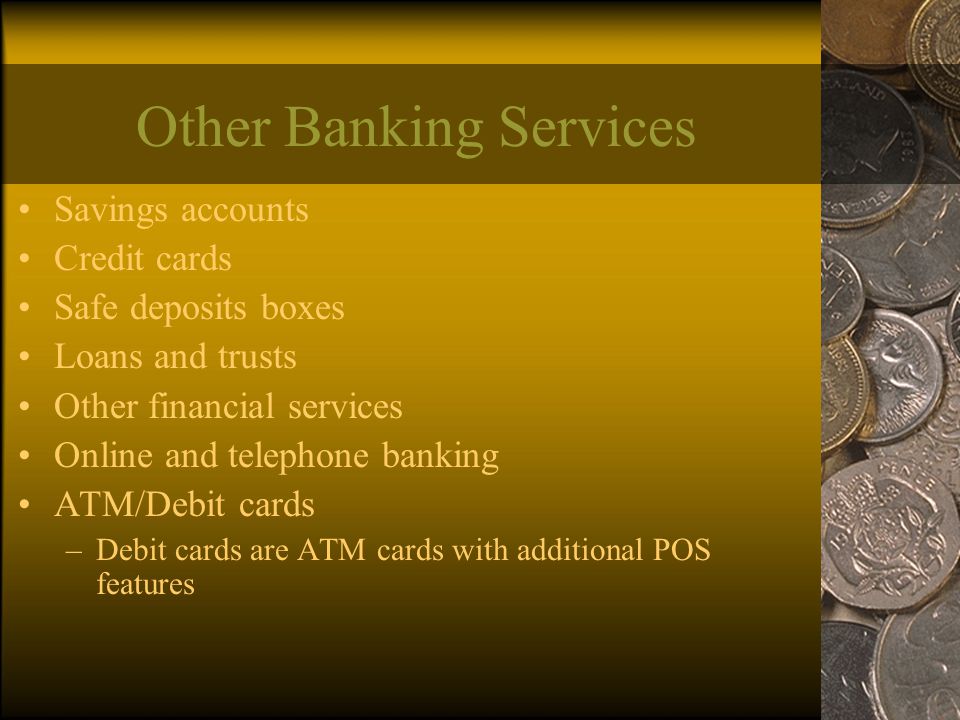 Other Banking Services Savings accounts Credit cards Safe deposits boxes Loans and trusts Other financial services Online and telephone banking ATM/Debit cards –Debit cards are ATM cards with additional POS features
