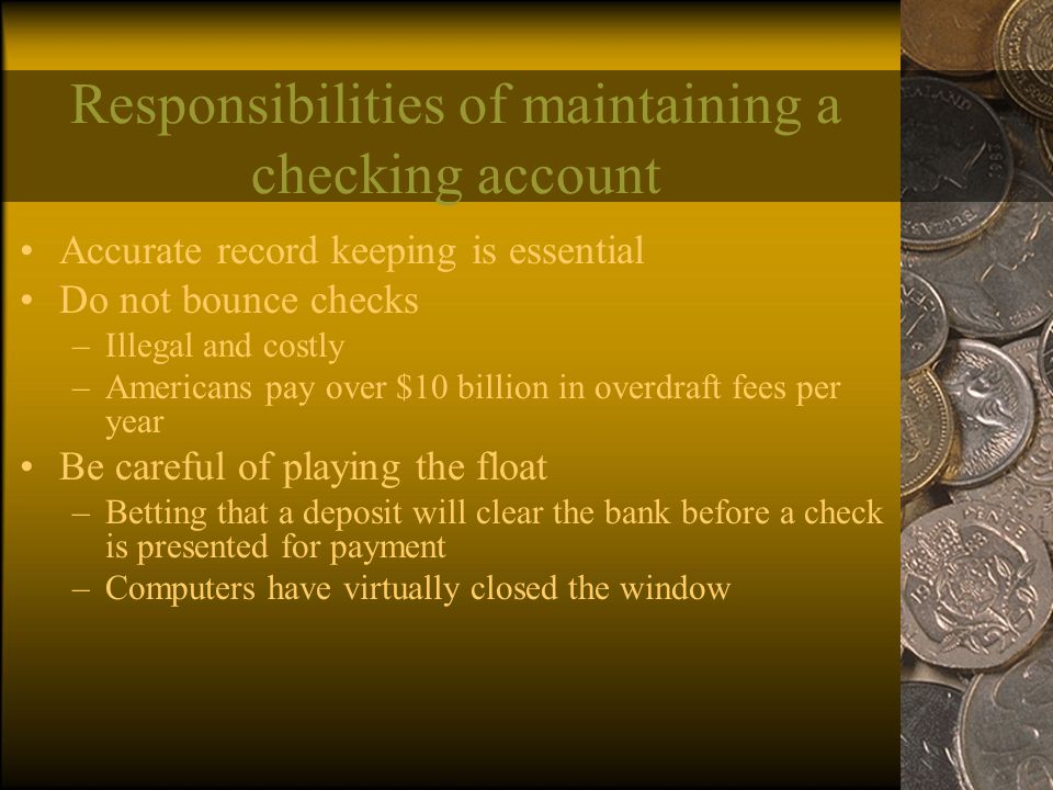 Responsibilities of maintaining a checking account Accurate record keeping is essential Do not bounce checks –Illegal and costly –Americans pay over $10 billion in overdraft fees per year Be careful of playing the float –Betting that a deposit will clear the bank before a check is presented for payment –Computers have virtually closed the window