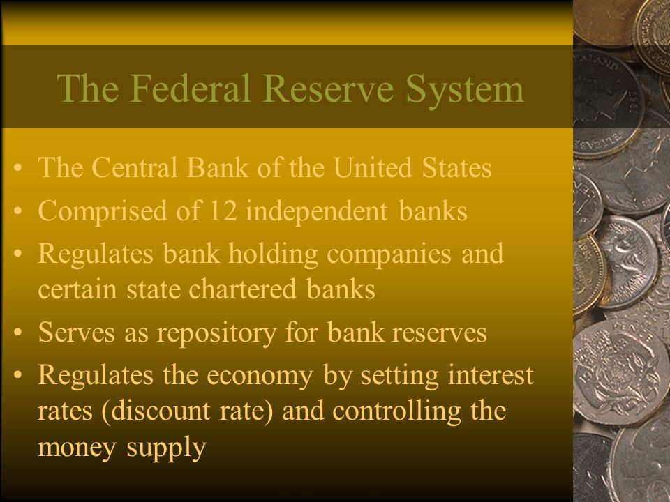 The Federal Reserve System The Central Bank of the United States Comprised of 12 independent banks Regulates bank holding companies and certain state chartered banks Serves as repository for bank reserves Regulates the economy by setting interest rates (discount rate) and controlling the money supply