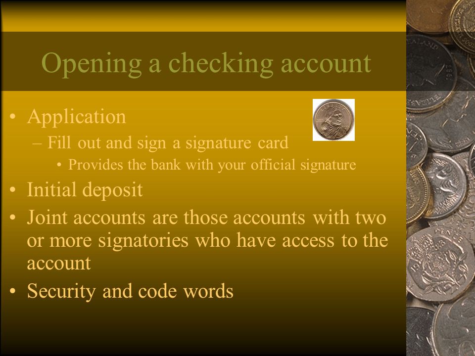 Opening a checking account Application –Fill out and sign a signature card Provides the bank with your official signature Initial deposit Joint accounts are those accounts with two or more signatories who have access to the account Security and code words