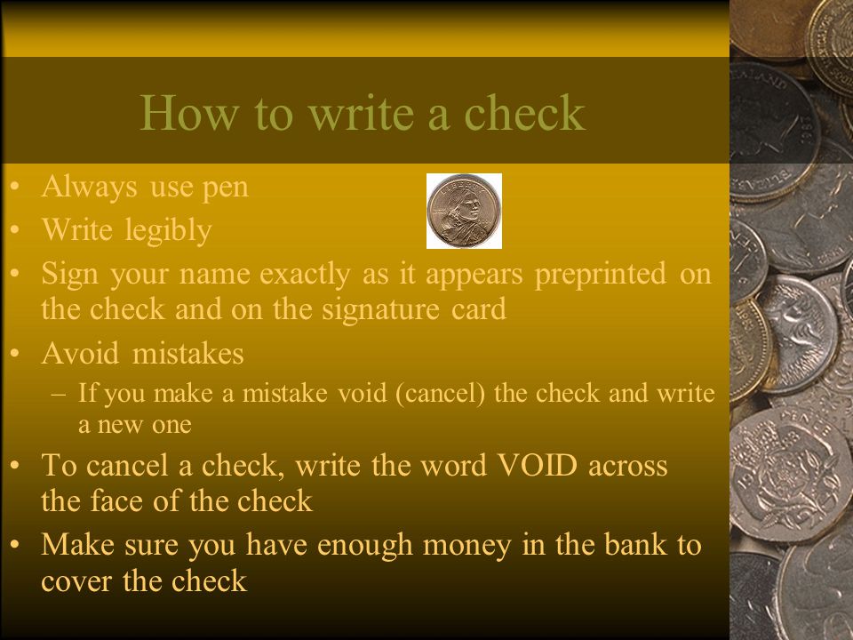 How to write a check Always use pen Write legibly Sign your name exactly as it appears preprinted on the check and on the signature card Avoid mistakes –If you make a mistake void (cancel) the check and write a new one To cancel a check, write the word VOID across the face of the check Make sure you have enough money in the bank to cover the check