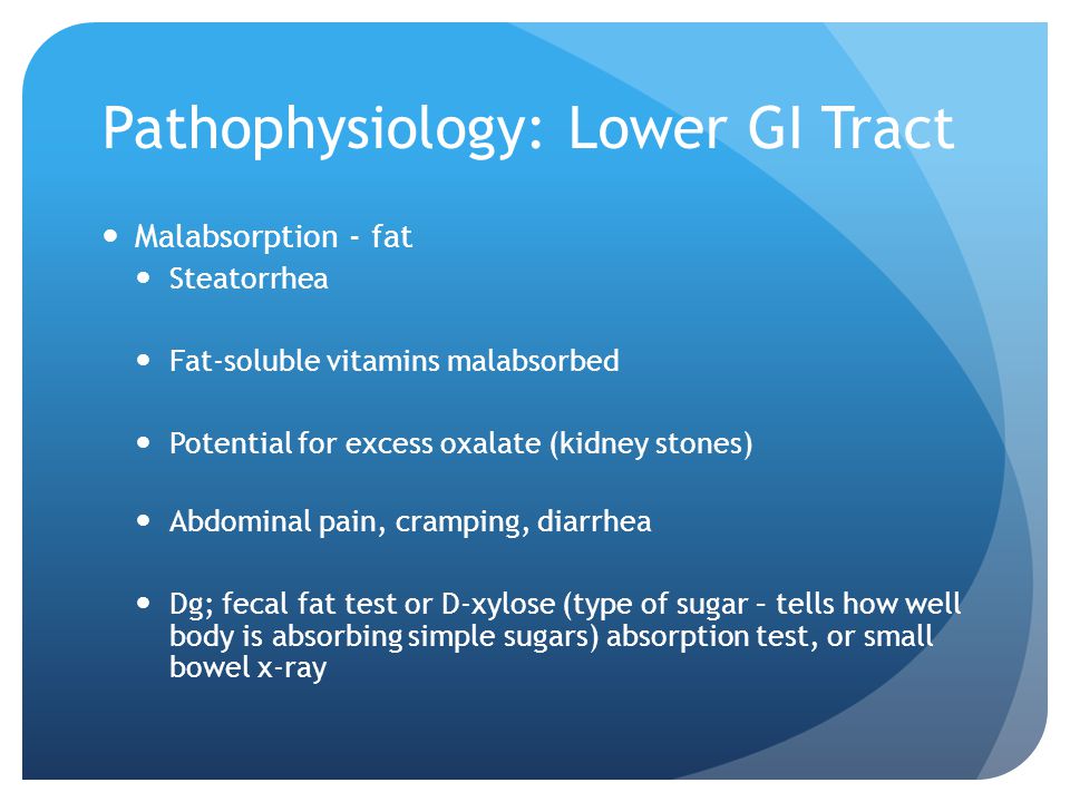 Pathophysiology: Lower GI Tract Malabsorption - fat Steatorrhea Fat-soluble vitamins malabsorbed Potential for excess oxalate (kidney stones) Abdominal pain, cramping, diarrhea Dg; fecal fat test or D-xylose (type of sugar – tells how well body is absorbing simple sugars) absorption test, or small bowel x-ray