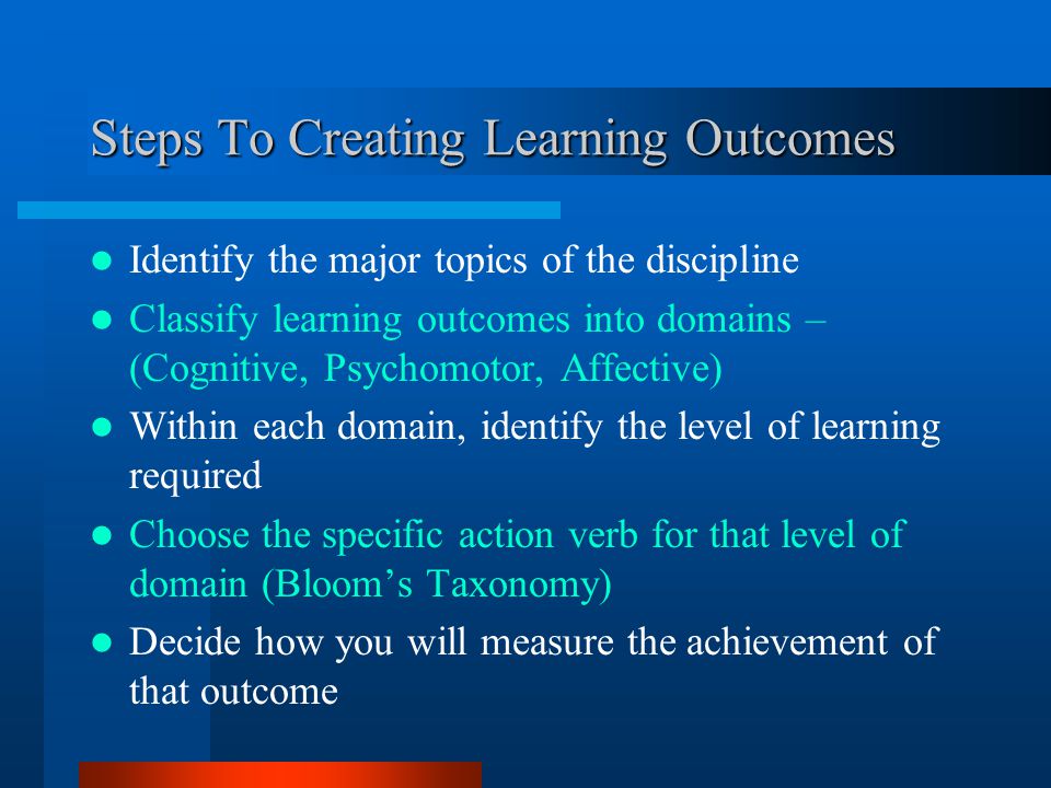 Steps To Creating Learning Outcomes Identify the major topics of the discipline Classify learning outcomes into domains – (Cognitive, Psychomotor, Affective) Within each domain, identify the level of learning required Choose the specific action verb for that level of domain (Bloom’s Taxonomy) Decide how you will measure the achievement of that outcome
