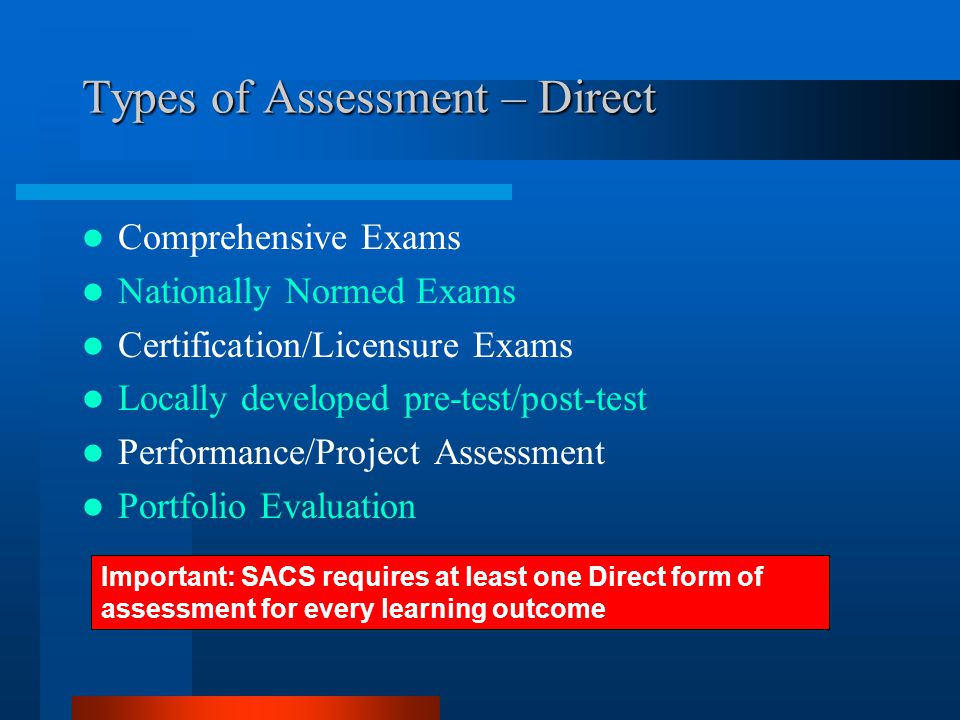 Types of Assessment – Direct Comprehensive Exams Nationally Normed Exams Certification/Licensure Exams Locally developed pre-test/post-test Performance/Project Assessment Portfolio Evaluation Important: SACS requires at least one Direct form of assessment for every learning outcome