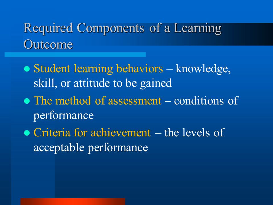 Required Components of a Learning Outcome Student learning behaviors – knowledge, skill, or attitude to be gained The method of assessment – conditions of performance Criteria for achievement – the levels of acceptable performance