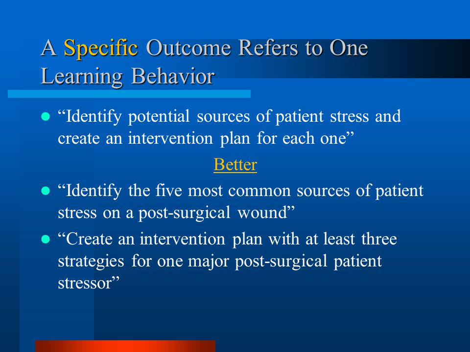 A Specific Outcome Refers to One Learning Behavior Identify potential sources of patient stress and create an intervention plan for each one Better Identify the five most common sources of patient stress on a post-surgical wound Create an intervention plan with at least three strategies for one major post-surgical patient stressor