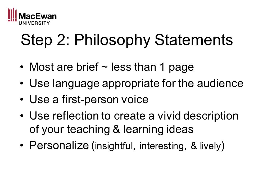 Step 2: Philosophy Statements Most are brief ~ less than 1 page Use language appropriate for the audience Use a first-person voice Use reflection to create a vivid description of your teaching & learning ideas Personalize ( insightful, interesting, & lively )