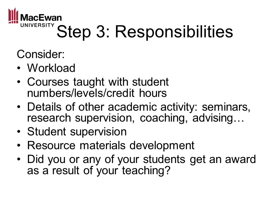 Step 3: Responsibilities Consider: Workload Courses taught with student numbers/levels/credit hours Details of other academic activity: seminars, research supervision, coaching, advising… Student supervision Resource materials development Did you or any of your students get an award as a result of your teaching