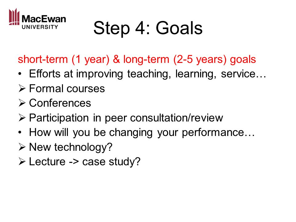 Step 4: Goals short-term (1 year) & long-term (2-5 years) goals Efforts at improving teaching, learning, service…  Formal courses  Conferences  Participation in peer consultation/review How will you be changing your performance…  New technology.