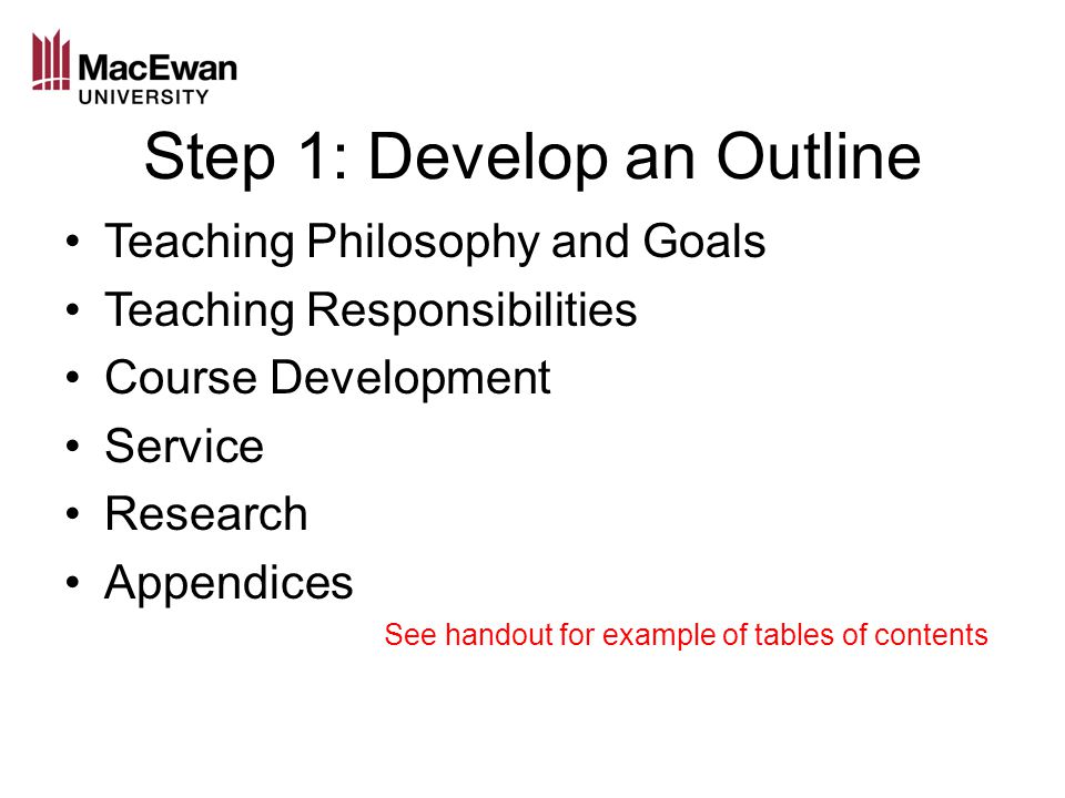Step 1: Develop an Outline Teaching Philosophy and Goals Teaching Responsibilities Course Development Service Research Appendices See handout for example of tables of contents