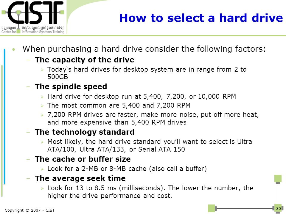 How to select a hard drive When purchasing a hard drive consider the following factors: –The capacity of the drive  Today‘s hard drives for desktop system are in range from 2 to 500GB –The spindle speed  Hard drive for desktop run at 5,400, 7,200, or 10,000 RPM  The most common are 5,400 and 7,200 RPM  7,200 RPM drives are faster, make more noise, put off more heat, and more expensive than 5,400 RPM drives –The technology standard  Most likely, the hard drive standard you’ll want to select is Ultra ATA/100, Ultra ATA/133, or Serial ATA 150 –The cache or buffer size  Look for a 2-MB or 8-MB cache (also call a buffer) –The average seek time  Look for 13 to 8.5 ms (milliseconds).