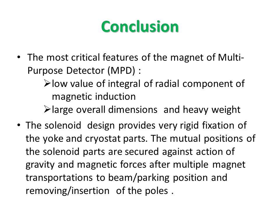 Conclusion The most critical features of the magnet of Multi- Purpose Detector (MPD) :  low value of integral of radial component of magnetic induction  large overall dimensions and heavy weight The solenoid design provides very rigid fixation of the yoke and cryostat parts.