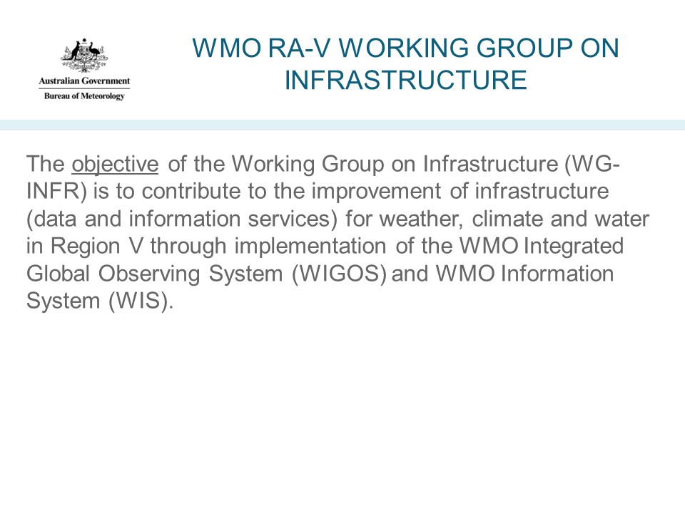 WMO RA-V WORKING GROUP ON INFRASTRUCTURE The objective of the Working Group on Infrastructure (WG- INFR) is to contribute to the improvement of infrastructure (data and information services) for weather, climate and water in Region V through implementation of the WMO Integrated Global Observing System (WIGOS) and WMO Information System (WIS).