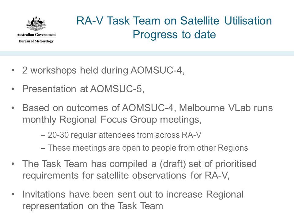 RA-V Task Team on Satellite Utilisation Progress to date 2 workshops held during AOMSUC-4, Presentation at AOMSUC-5, Based on outcomes of AOMSUC-4, Melbourne VLab runs monthly Regional Focus Group meetings, −20-30 regular attendees from across RA-V −These meetings are open to people from other Regions The Task Team has compiled a (draft) set of prioritised requirements for satellite observations for RA-V, Invitations have been sent out to increase Regional representation on the Task Team