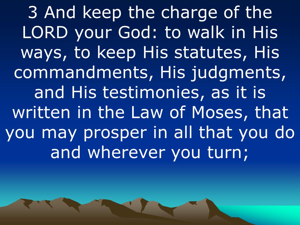 3 And keep the charge of the LORD your God: to walk in His ways, to keep His statutes, His commandments, His judgments, and His testimonies, as it is written in the Law of Moses, that you may prosper in all that you do and wherever you turn;