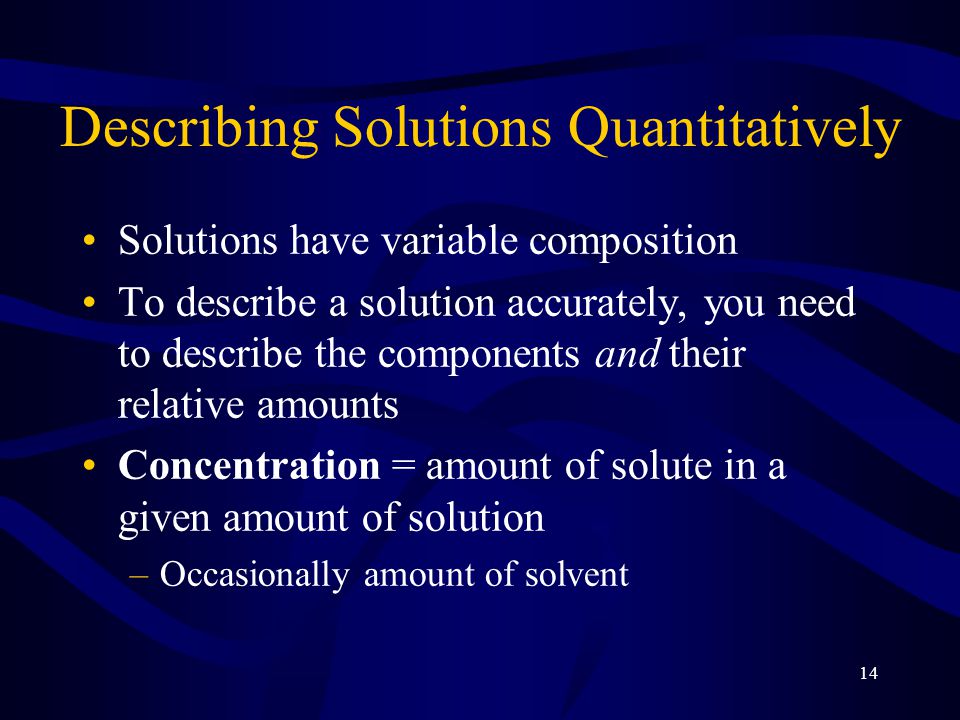 14 Describing Solutions Quantitatively Solutions have variable composition To describe a solution accurately, you need to describe the components and their relative amounts Concentration = amount of solute in a given amount of solution –Occasionally amount of solvent