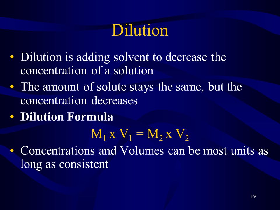 19 Dilution Dilution is adding solvent to decrease the concentration of a solution The amount of solute stays the same, but the concentration decreases Dilution Formula M 1 x V 1 = M 2 x V 2 Concentrations and Volumes can be most units as long as consistent