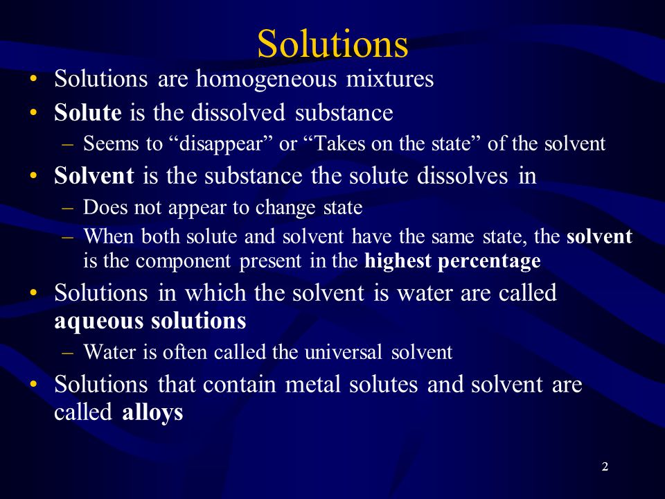 2 Solutions Solutions are homogeneous mixtures Solute is the dissolved substance –Seems to disappear or Takes on the state of the solvent Solvent is the substance the solute dissolves in –Does not appear to change state –When both solute and solvent have the same state, the solvent is the component present in the highest percentage Solutions in which the solvent is water are called aqueous solutions –Water is often called the universal solvent Solutions that contain metal solutes and solvent are called alloys