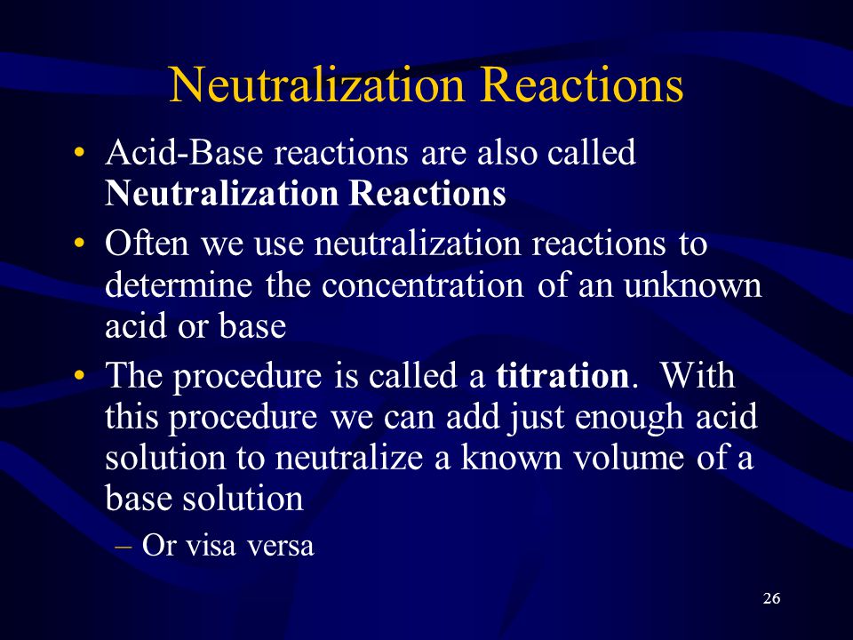 26 Neutralization Reactions Acid-Base reactions are also called Neutralization Reactions Often we use neutralization reactions to determine the concentration of an unknown acid or base The procedure is called a titration.