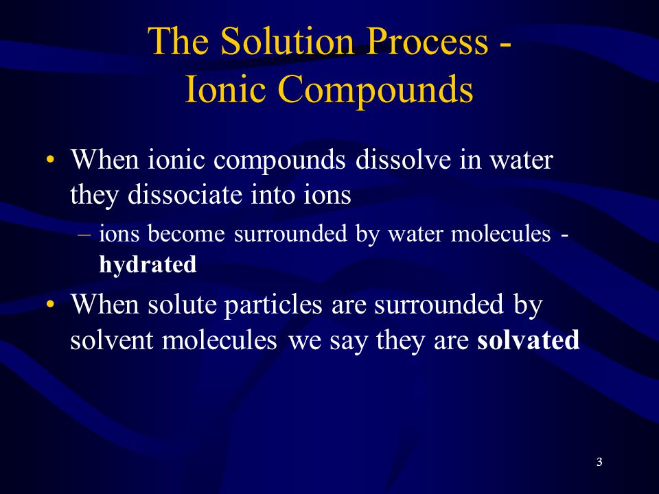 3 The Solution Process - Ionic Compounds When ionic compounds dissolve in water they dissociate into ions –ions become surrounded by water molecules - hydrated When solute particles are surrounded by solvent molecules we say they are solvated