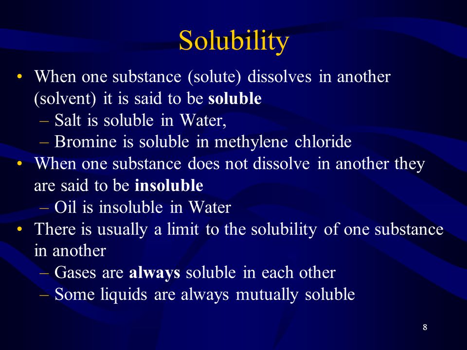 8 Solubility When one substance (solute) dissolves in another (solvent) it is said to be soluble –Salt is soluble in Water, –Bromine is soluble in methylene chloride When one substance does not dissolve in another they are said to be insoluble –Oil is insoluble in Water There is usually a limit to the solubility of one substance in another –Gases are always soluble in each other –Some liquids are always mutually soluble