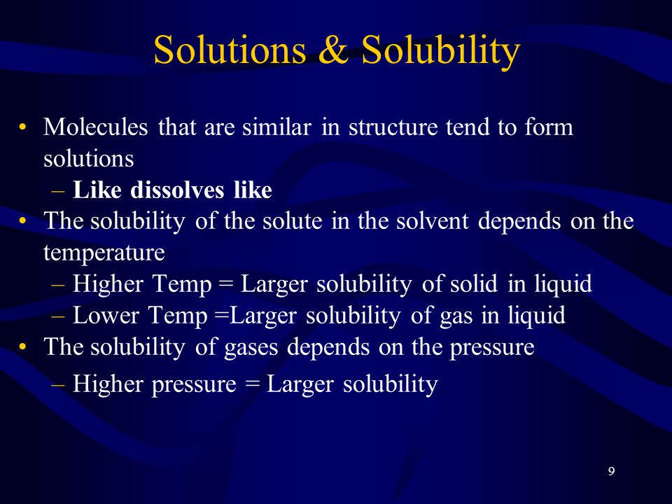 9 Solutions & Solubility Molecules that are similar in structure tend to form solutions –Like dissolves like The solubility of the solute in the solvent depends on the temperature –Higher Temp = Larger solubility of solid in liquid –Lower Temp =Larger solubility of gas in liquid The solubility of gases depends on the pressure –Higher pressure = Larger solubility