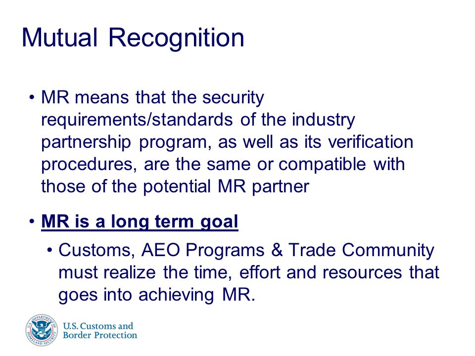 Presenter’s Name June 17, 2003 Mutual Recognition MR means that the security requirements/standards of the industry partnership program, as well as its verification procedures, are the same or compatible with those of the potential MR partner MR is a long term goal Customs, AEO Programs & Trade Community must realize the time, effort and resources that goes into achieving MR.
