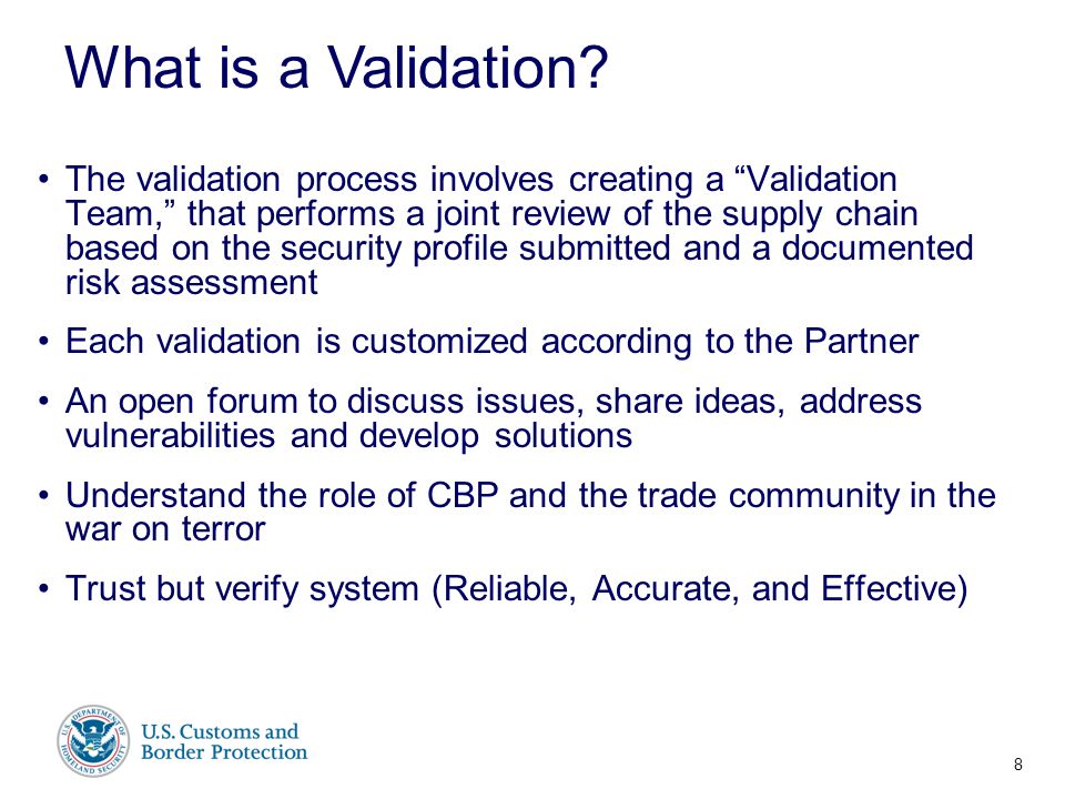 Presenter’s Name June 17, 2003 The validation process involves creating a Validation Team, that performs a joint review of the supply chain based on the security profile submitted and a documented risk assessment Each validation is customized according to the Partner An open forum to discuss issues, share ideas, address vulnerabilities and develop solutions Understand the role of CBP and the trade community in the war on terror Trust but verify system (Reliable, Accurate, and Effective) What is a Validation.