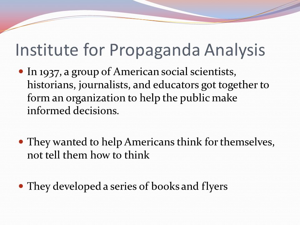 Institute for Propaganda Analysis In 1937, a group of American social scientists, historians, journalists, and educators got together to form an organization to help the public make informed decisions.