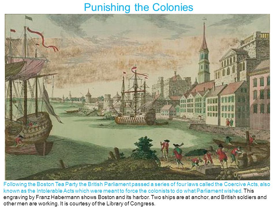 Punishing the Colonies Following the Boston Tea Party the British Parliament passed a series of four laws called the Coercive Acts, also known as the Intolerable Acts which were meant to force the colonists to do what Parliament wished.