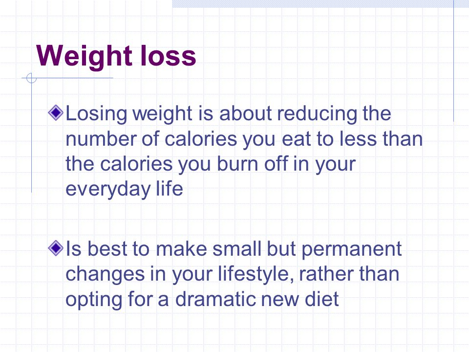 Weight loss Losing weight is about reducing the number of calories you eat to less than the calories you burn off in your everyday life Is best to make small but permanent changes in your lifestyle, rather than opting for a dramatic new diet