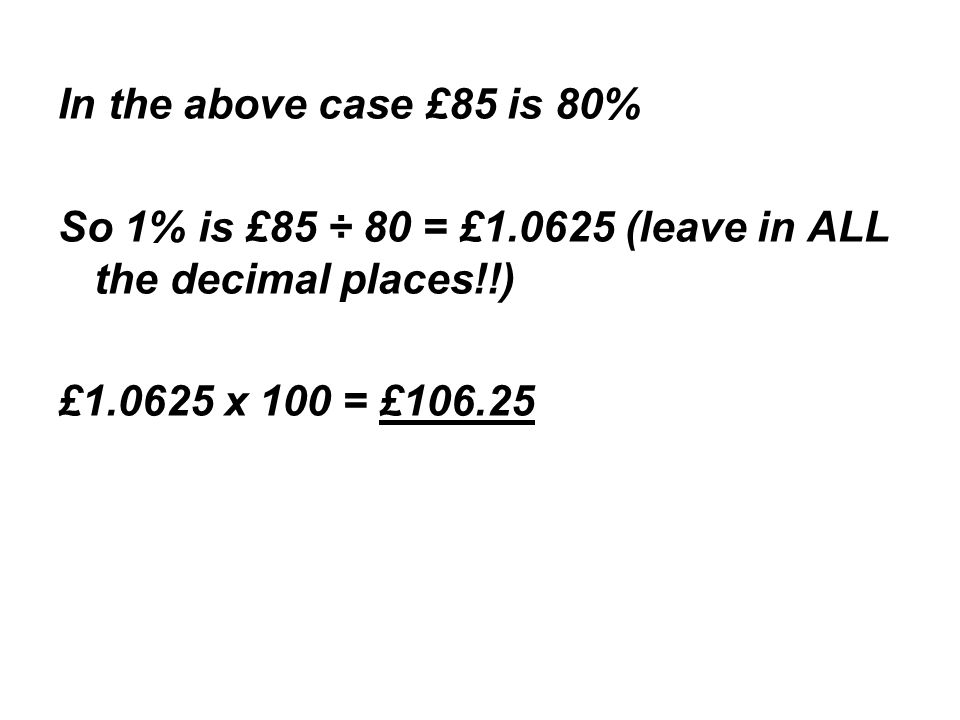 In the above case £85 is 80% So 1% is £85 ÷ 80 = £ (leave in ALL the decimal places!!) £ x 100 = £106.25
