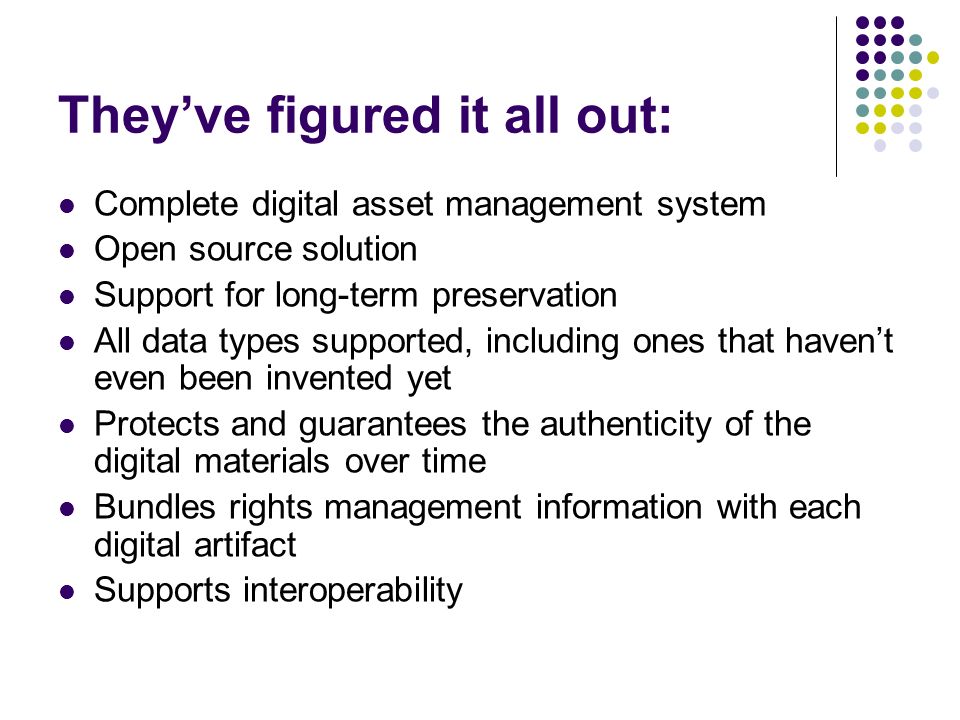They’ve figured it all out: Complete digital asset management system Open source solution Support for long-term preservation All data types supported, including ones that haven’t even been invented yet Protects and guarantees the authenticity of the digital materials over time Bundles rights management information with each digital artifact Supports interoperability